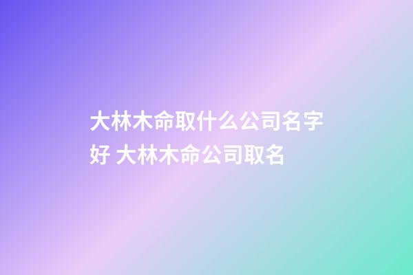 大林木命取什么公司名字好 大林木命公司取名-第1張-公司起名-玄機派
